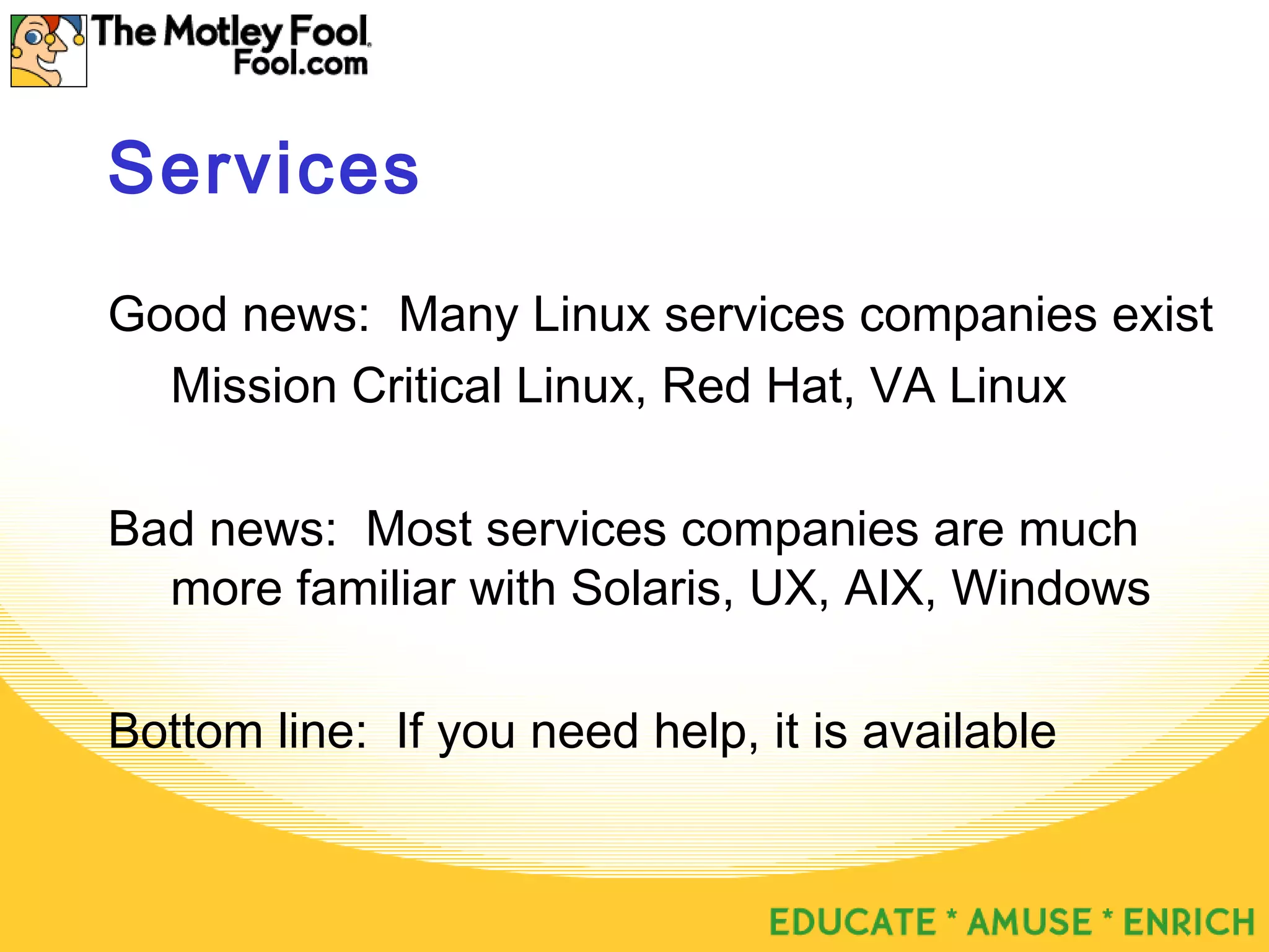 Services
Good news: Many Linux services companies exist
Mission Critical Linux, Red Hat, VA Linux
Bad news: Most services companies are much
more familiar with Solaris, UX, AIX, Windows
Bottom line: If you need help, it is available
 