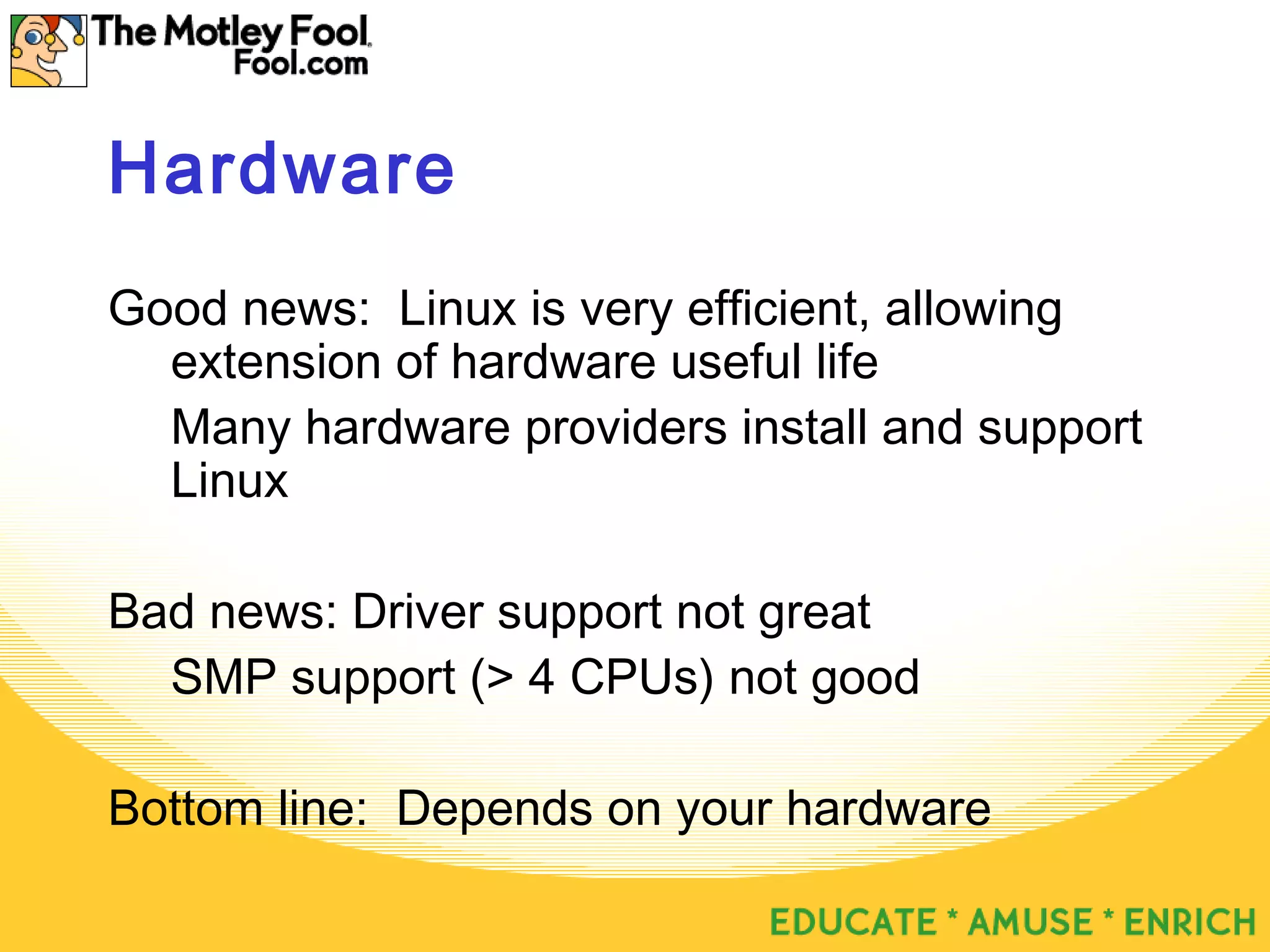 Hardware
Good news: Linux is very efficient, allowing
extension of hardware useful life
Many hardware providers install and support
Linux
Bad news: Driver support not great
SMP support (> 4 CPUs) not good
Bottom line: Depends on your hardware
 