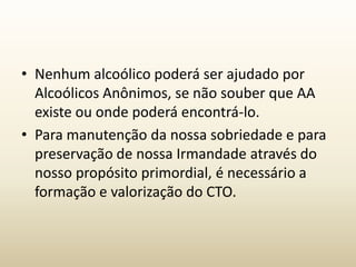 • Nenhum alcoólico poderá ser ajudado por
  Alcoólicos Anônimos, se não souber que AA
  existe ou onde poderá encontrá-lo.
• Para manutenção da nossa sobriedade e para
  preservação de nossa Irmandade através do
  nosso propósito primordial, é necessário a
  formação e valorização do CTO.
 