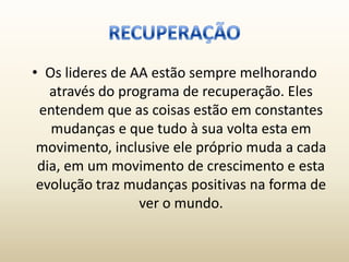 • Os lideres de AA estão sempre melhorando
   através do programa de recuperação. Eles
 entendem que as coisas estão em constantes
   mudanças e que tudo à sua volta esta em
 movimento, inclusive ele próprio muda a cada
 dia, em um movimento de crescimento e esta
 evolução traz mudanças positivas na forma de
                 ver o mundo.
 