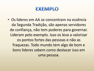 • Os lideres em AA se concentram na essência
   da Segunda Tradição, são apenas servidores
 de confiança, não tem poderes para governar.
  Lideram pelo exemplo. Isso os leva a valorizar
       os pontos fortes das pessoas e não as
    fraquezas. Todo mundo tem algo de bom e
    bons lideres sabem como destacar isso em
                   uma pessoa.
 