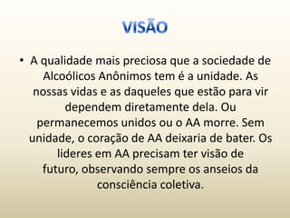 • A qualidade mais preciosa que a sociedade de
     Alcoólicos Anônimos tem é a unidade. As
   nossas vidas e as daqueles que estão para vir
          dependem diretamente dela. Ou
    permanecemos unidos ou o AA morre. Sem
  unidade, o coração de AA deixaria de bater. Os
        lideres em AA precisam ter visão de
     futuro, observando sempre os anseios da
                consciência coletiva.
 