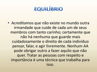• Acreditamos que não existe no mundo outra
    irmandade que cuide de cada um de seus
  membros com tanto carinho; certamente que
        não há nenhuma que guarde mais
   cuidadosamente o direito de cada indivíduo
   pensar, falar, e agir livremente. Nenhum AA
    pode obrigar outro a fazer aquilo que não
      quer. Tratar as pessoas com respeito e
  importância é uma técnica que trabalha para
                         isso.
 