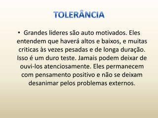 • Grandes lideres são auto motivados. Eles
entendem que haverá altos e baixos, e muitas
 criticas às vezes pesadas e de longa duração.
Isso é um duro teste. Jamais podem deixar de
  ouvi-los atenciosamente. Eles permanecem
  com pensamento positivo e não se deixam
     desanimar pelos problemas externos.
 
