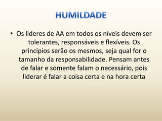 • Os lideres de AA em todos os níveis devem ser
       tolerantes, responsáveis e flexíveis. Os
   princípios serão os mesmos, seja qual for o
  tamanho da responsabilidade. Pensam antes
   de falar e somente falam o necessário, pois
    liderar é falar a coisa certa e na hora certa
 