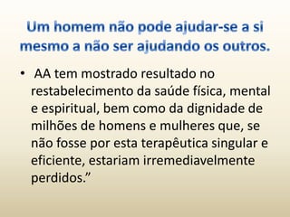 • AA tem mostrado resultado no
  restabelecimento da saúde física, mental
  e espiritual, bem como da dignidade de
  milhões de homens e mulheres que, se
  não fosse por esta terapêutica singular e
  eficiente, estariam irremediavelmente
  perdidos.”
 