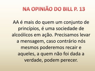 AA é mais do quem um conjunto de
    princípios, é uma sociedade de
alcoólicos em ação. Precisamos levar
   a mensagem, caso contrário nós
     mesmos poderemos recair e
   aqueles, a quem não foi dada a
       verdade, podem perecer.
 