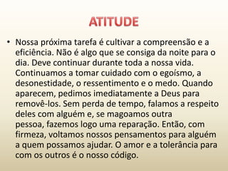 • Nossa próxima tarefa é cultivar a compreensão e a
  eficiência. Não é algo que se consiga da noite para o
  dia. Deve continuar durante toda a nossa vida.
  Continuamos a tomar cuidado com o egoísmo, a
  desonestidade, o ressentimento e o medo. Quando
  aparecem, pedimos imediatamente a Deus para
  removê-los. Sem perda de tempo, falamos a respeito
  deles com alguém e, se magoamos outra
  pessoa, fazemos logo uma reparação. Então, com
  firmeza, voltamos nossos pensamentos para alguém
  a quem possamos ajudar. O amor e a tolerância para
  com os outros é o nosso código.
 