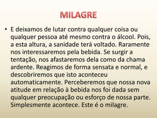 • E deixamos de lutar contra qualquer coisa ou
  qualquer pessoa até mesmo contra o álcool. Pois,
  a esta altura, a sanidade terá voltado. Raramente
  nos interessaremos pela bebida. Se surgir a
  tentação, nos afastaremos dela como da chama
  ardente. Reagimos de forma sensata e normal, e
  descobriremos que isto aconteceu
  automaticamente. Perceberemos que nossa nova
  atitude em relação à bebida nos foi dada sem
  qualquer preocupação ou esforço de nossa parte.
  Simplesmente acontece. Este é o milagre.
 