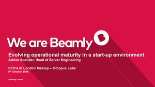 0
© Beamly Limited
Evolving operational maturity in a start-up environment
Adrian Spender, Head of Server Engineering
CTO’s in London Meetup – Octopus Labs
6th October 2016
 