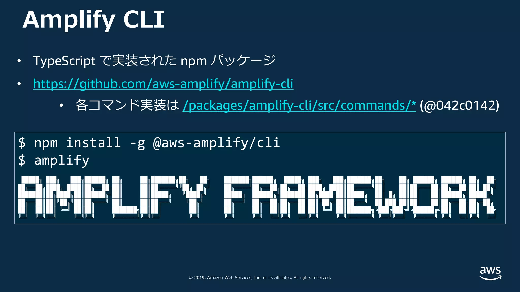 © 2019, Amazon Web Services, Inc. or its affiliates. All rights reserved.
Amplify CLI
$ npm install -g @aws-amplify/cli
$ amplify
█████╗ ███╗ ███╗██████╗ ██╗ ██╗███████╗██╗ ██╗ ███████╗██████╗ █████╗ ███╗ ███╗███████╗██╗ ██╗ ██████╗ ██████╗ ██╗ ██╗
██╔══██╗████╗ ████║██╔══██╗██║ ██║██╔════╝╚██╗ ██╔╝ ██╔════╝██╔══██╗██╔══██╗████╗ ████║██╔════╝██║ ██║██╔═══██╗██╔══██╗██║ ██╔╝
███████║██╔████╔██║██████╔╝██║ ██║█████╗ ╚████╔╝ █████╗ ██████╔╝███████║██╔████╔██║█████╗ ██║ █╗ ██║██║ ██║██████╔╝█████╔╝
██╔══██║██║╚██╔╝██║██╔═══╝ ██║ ██║██╔══╝ ╚██╔╝ ██╔══╝ ██╔══██╗██╔══██║██║╚██╔╝██║██╔══╝ ██║███╗██║██║ ██║██╔══██╗██╔═██╗
██║ ██║██║ ╚═╝ ██║██║ ███████╗██║██║ ██║ ██║ ██║ ██║██║ ██║██║ ╚═╝ ██║███████╗╚███╔███╔╝╚██████╔╝██║ ██║██║ ██╗
╚═╝ ╚═╝╚═╝ ╚═╝╚═╝ ╚══════╝╚═╝╚═╝ ╚═╝ ╚═╝ ╚═╝ ╚═╝╚═╝ ╚═╝╚═╝ ╚═╝╚══════╝ ╚══╝╚══╝ ╚═════╝ ╚═╝ ╚═╝╚═╝ ╚═╝
• TypeScript で実装された npm パッケージ
• https://github.com/aws-amplify/amplify-cli
• 各コマンド実装は /packages/amplify-cli/src/commands/* (@042c0142)
 