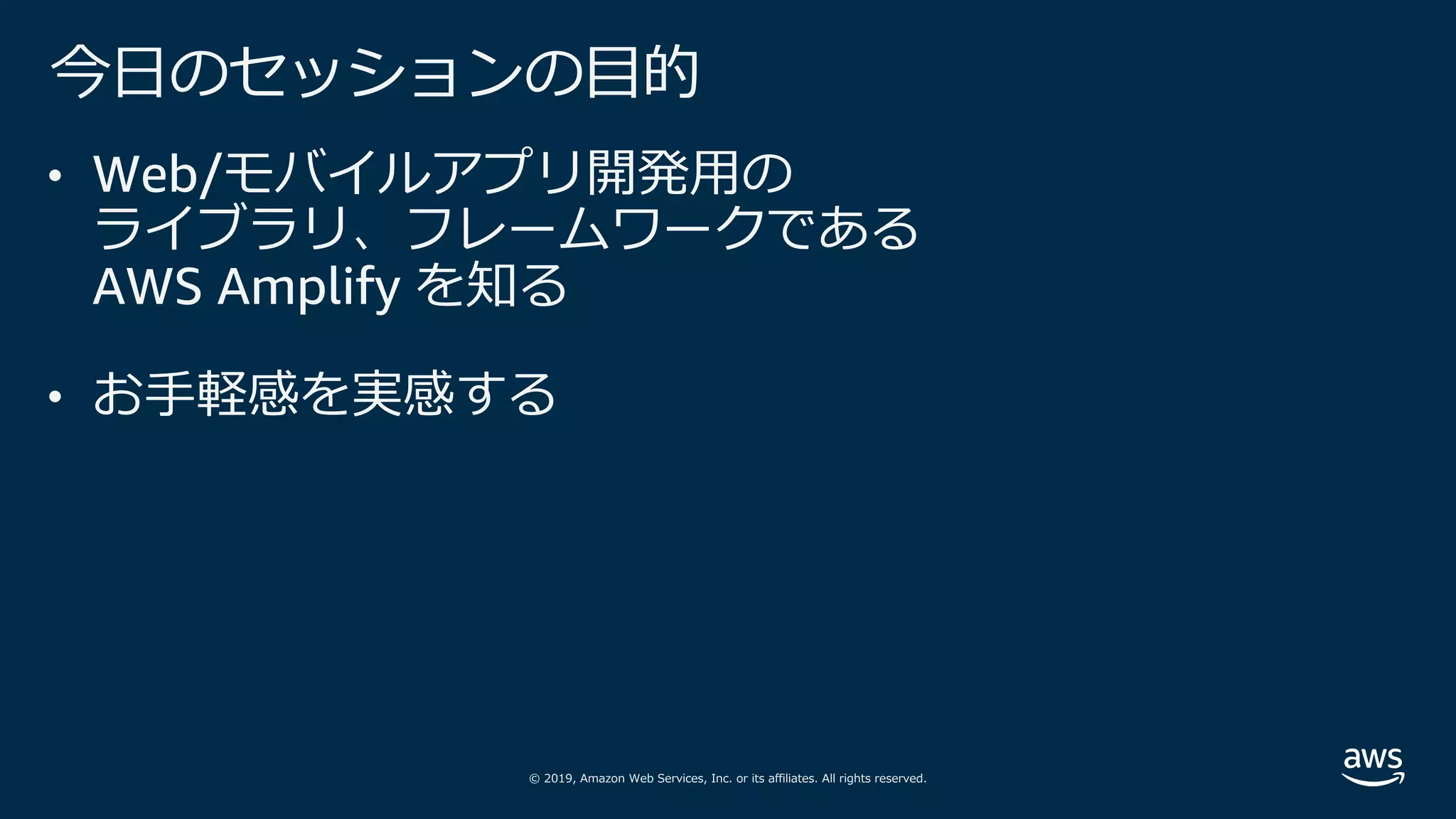 © 2019, Amazon Web Services, Inc. or its affiliates. All rights reserved.
今⽇のセッションの⽬的
• Web/モバイルアプリ開発⽤の
ライブラリ、フレームワークである
AWS Amplify を知る
• お⼿軽感を実感する
 