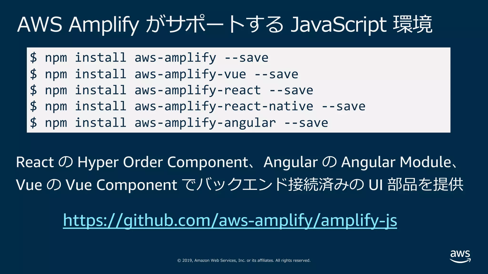 © 2019, Amazon Web Services, Inc. or its affiliates. All rights reserved.
AWS Amplify がサポートする JavaScript 環境
$ npm install aws-amplify --save
$ npm install aws-amplify-vue --save
$ npm install aws-amplify-react --save
$ npm install aws-amplify-react-native --save
$ npm install aws-amplify-angular --save
React の Hyper Order Component、Angular の Angular Module、
Vue の Vue Component でバックエンド接続済みの UI 部品を提供
https://github.com/aws-amplify/amplify-js
 