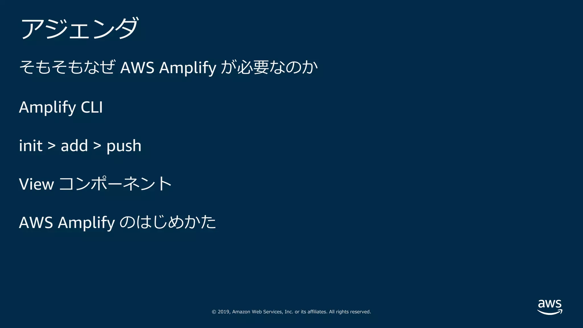 © 2019, Amazon Web Services, Inc. or its affiliates. All rights reserved.
アジェンダ
そもそもなぜ AWS Amplify が必要なのか
Amplify CLI
init > add > push
View コンポーネント
AWS Amplify のはじめかた
 