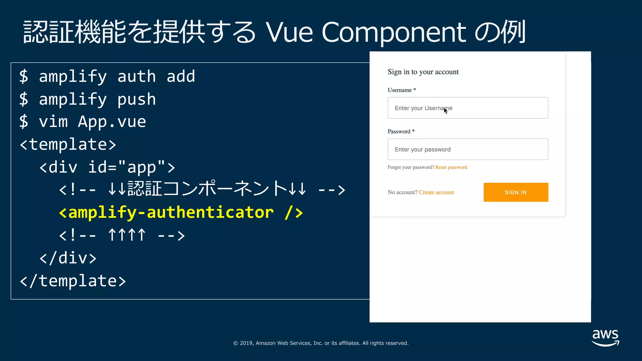© 2019, Amazon Web Services, Inc. or its affiliates. All rights reserved.
認証機能を提供する Vue Component の例
<template>
<div id="app">
<!-- ↓↓認証コンポーネント↓↓ -->
<amplify-authenticator />
<!-- ↑↑↑↑ -->
</div>
</template>
 