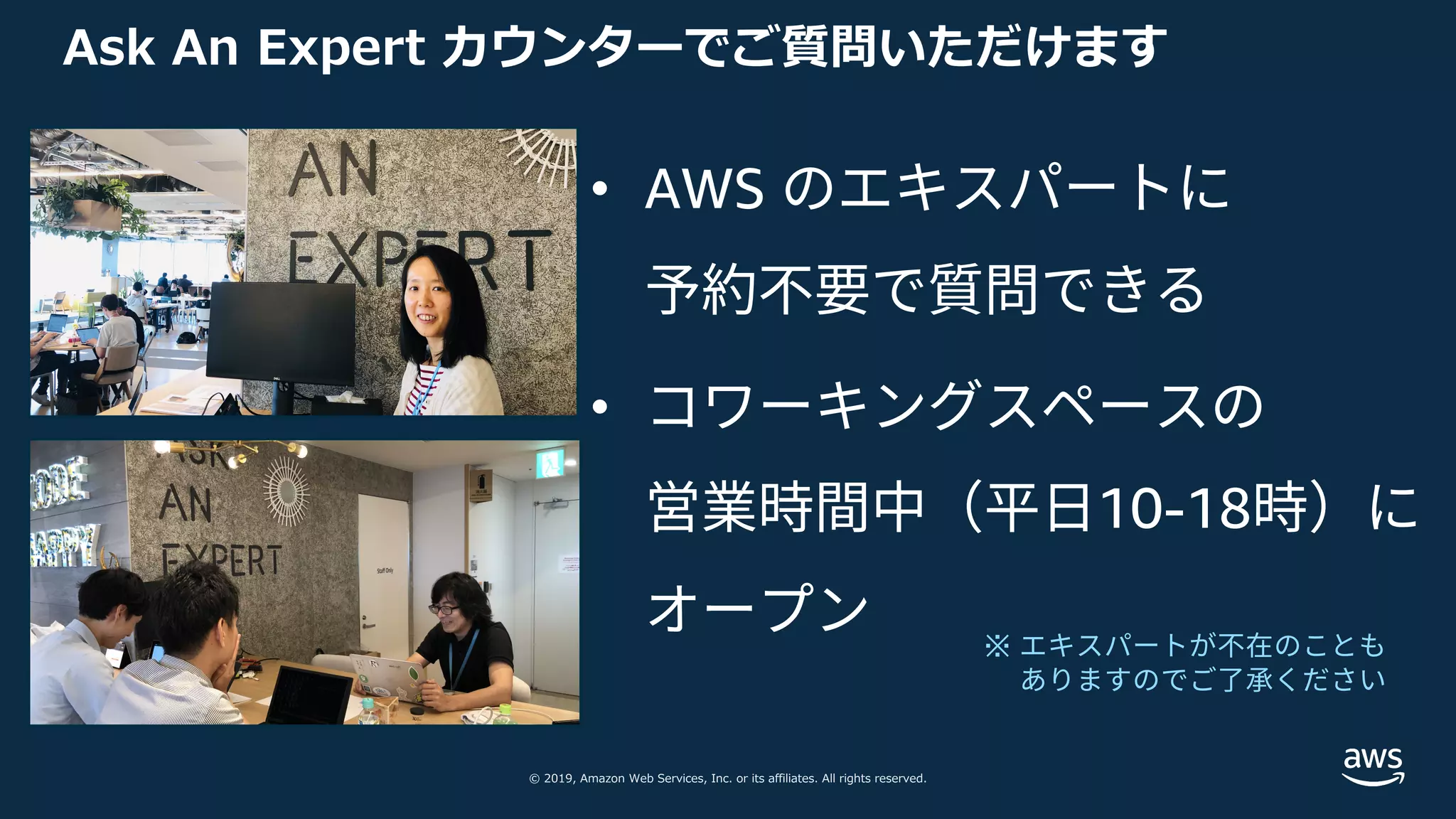 © 2019, Amazon Web Services, Inc. or its affiliates. All rights reserved.
Ask An Expert カウンターでご質問いただけます
• AWS のエキスパートに
予約不要で質問できる
• コワーキングスペースの
営業時間中（平⽇10-18時）に
オープン ※ エキスパートが不在のことも
ありますのでご了承ください
 