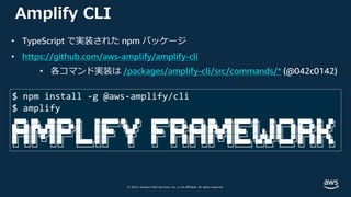 © 2019, Amazon Web Services, Inc. or its affiliates. All rights reserved.
Amplify CLI
$ npm install -g @aws-amplify/cli
$ amplify
█████╗ ███╗ ███╗██████╗ ██╗ ██╗███████╗██╗ ██╗ ███████╗██████╗ █████╗ ███╗ ███╗███████╗██╗ ██╗ ██████╗ ██████╗ ██╗ ██╗
██╔══██╗████╗ ████║██╔══██╗██║ ██║██╔════╝╚██╗ ██╔╝ ██╔════╝██╔══██╗██╔══██╗████╗ ████║██╔════╝██║ ██║██╔═══██╗██╔══██╗██║ ██╔╝
███████║██╔████╔██║██████╔╝██║ ██║█████╗ ╚████╔╝ █████╗ ██████╔╝███████║██╔████╔██║█████╗ ██║ █╗ ██║██║ ██║██████╔╝█████╔╝
██╔══██║██║╚██╔╝██║██╔═══╝ ██║ ██║██╔══╝ ╚██╔╝ ██╔══╝ ██╔══██╗██╔══██║██║╚██╔╝██║██╔══╝ ██║███╗██║██║ ██║██╔══██╗██╔═██╗
██║ ██║██║ ╚═╝ ██║██║ ███████╗██║██║ ██║ ██║ ██║ ██║██║ ██║██║ ╚═╝ ██║███████╗╚███╔███╔╝╚██████╔╝██║ ██║██║ ██╗
╚═╝ ╚═╝╚═╝ ╚═╝╚═╝ ╚══════╝╚═╝╚═╝ ╚═╝ ╚═╝ ╚═╝ ╚═╝╚═╝ ╚═╝╚═╝ ╚═╝╚══════╝ ╚══╝╚══╝ ╚═════╝ ╚═╝ ╚═╝╚═╝ ╚═╝
• TypeScript で実装された npm パッケージ
• https://github.com/aws-amplify/amplify-cli
• 各コマンド実装は /packages/amplify-cli/src/commands/* (@042c0142)
 