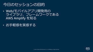© 2019, Amazon Web Services, Inc. or its affiliates. All rights reserved.
今⽇のセッションの⽬的
• Web/モバイルアプリ開発⽤の
ライブラリ、フレームワークである
AWS Amplify を知る
• お⼿軽感を実感する
 