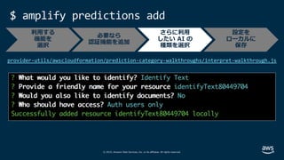 © 2019, Amazon Web Services, Inc. or its affiliates. All rights reserved.
$ amplify predictions add
provider-utils/awscloudformation/prediction-category-walkthroughs/interpret-walkthrough.js
必要なら
認証機能を追加
さらに利⽤
したい AI の
種類を選択
設定を
ローカルに
保存
利⽤する
機能を
選択
 