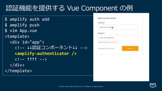 © 2019, Amazon Web Services, Inc. or its affiliates. All rights reserved.
認証機能を提供する Vue Component の例
<template>
<div id="app">
<!-- ↓↓認証コンポーネント↓↓ -->
<amplify-authenticator />
<!-- ↑↑↑↑ -->
</div>
</template>
 
