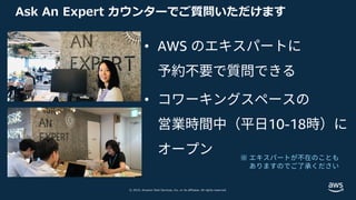 © 2019, Amazon Web Services, Inc. or its affiliates. All rights reserved.
Ask An Expert カウンターでご質問いただけます
• AWS のエキスパートに
予約不要で質問できる
• コワーキングスペースの
営業時間中（平⽇10-18時）に
オープン ※ エキスパートが不在のことも
ありますのでご了承ください
 