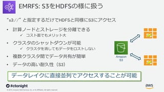 © 2019, Amazon Web Services, Inc. or its Affiliates. All rights reserved.
EMRFS: S3をHDFSの様に扱う
“s3://” と指定するだけでHDFSと同様にS3にアクセス
• 計算ノードとストレージを分離できる
ü コスト⾯でもメリット⼤
• クラスタのシャットダウンが可能
ü クラスタを消してもデータをロストしない
• 複数クラスタ間でデータ共有が簡単
• データの⾼い耐久性（S3）
EMR
EMR
データレイクに直接並列でアクセスすることが可能
Amazon
S3
 