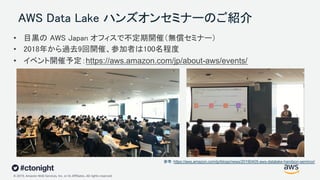© 2019, Amazon Web Services, Inc. or its Affiliates. All rights reserved.
AWS Data Lake ハンズオンセミナーのご紹介
参考：https://aws.amazon.com/jp/blogs/news/20190405-aws-datalake-handson-seminor/
• 目黒の AWS Japan オフィスで不定期開催（無償セミナー）
• 2018年から過去9回開催、参加者は100名程度
• イベント開催予定：https://aws.amazon.com/jp/about-aws/events/
 
