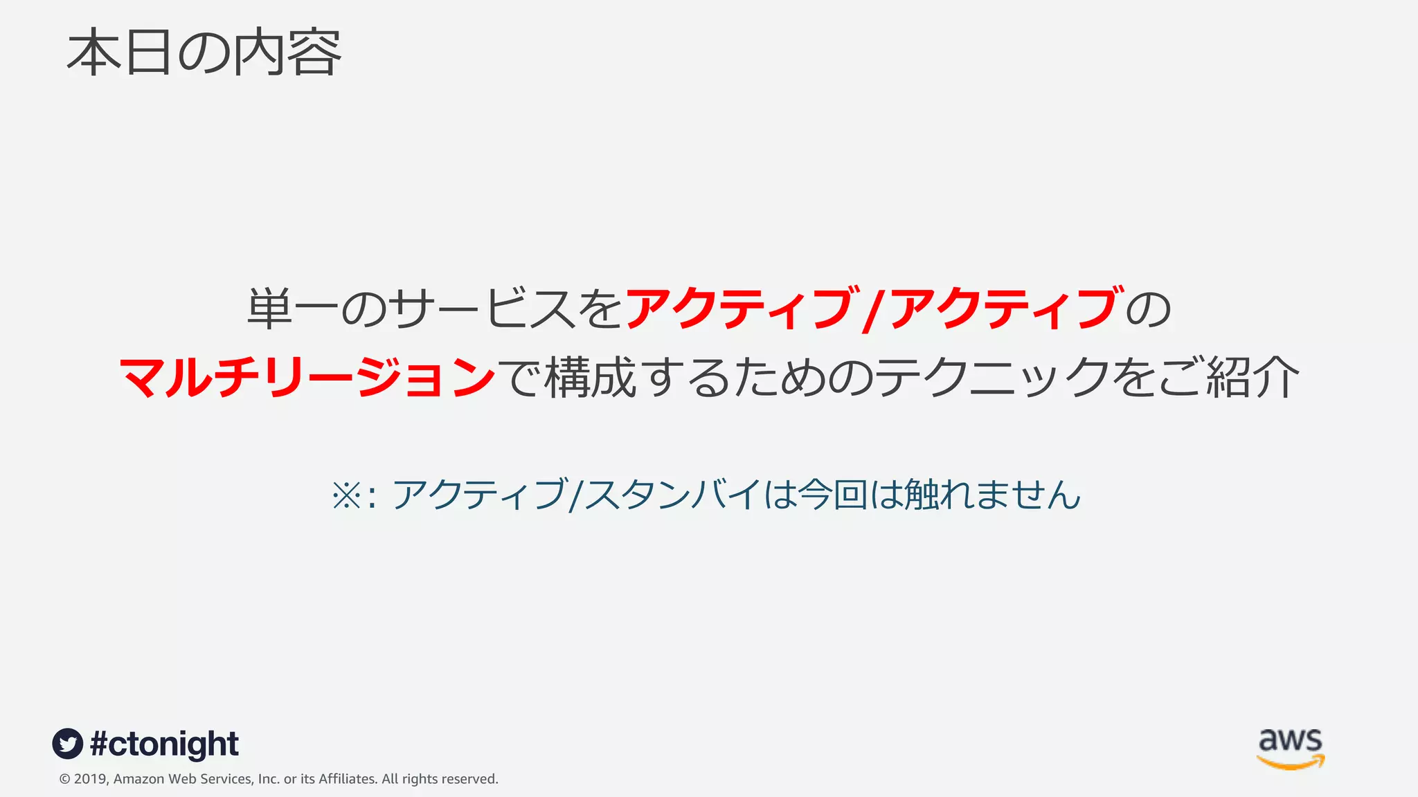 © 2019, Amazon Web Services, Inc. or its Affiliates. All rights reserved.
本⽇の内容
単⼀のサービスをアクティブ/アクティブの
マルチリージョンで構成するためのテクニックをご紹介
※: アクティブ/スタンバイは今回は触れません
 