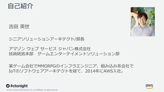 © 2019, Amazon Web Services, Inc. or its Affiliates. All rights reserved.
⾃⼰紹介
吉⽥ 英世
シニアソリューションアーキテクト/部⻑
アマゾン ウェブ サービス ジャパン株式会社
技術統括本部 ゲームエンターテイメントソリューション部
某ゲーム会社でMMORPGのインフラエンジニア、組み込み系会社で
IoTのソフトウェアアーキテクトを経て、2014年にAWS⼊社。
 