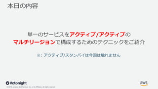 © 2019, Amazon Web Services, Inc. or its Affiliates. All rights reserved.
本⽇の内容
単⼀のサービスをアクティブ/アクティブの
マルチリージョンで構成するためのテクニックをご紹介
※: アクティブ/スタンバイは今回は触れません
 