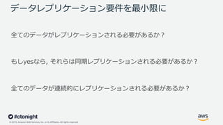 © 2019, Amazon Web Services, Inc. or its Affiliates. All rights reserved.
データレプリケーション要件を最⼩限に
全てのデータがレプリケーションされる必要があるか︖
もしyesなら, それらは同期レプリケーションされる必要があるか︖
全てのデータが連続的にレプリケーションされる必要があるか︖
 