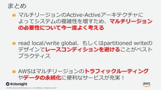 © 2019, Amazon Web Services, Inc. or its Affiliates. All rights reserved.
まとめ
マルチリージョンのActive-Activeアーキテクチャに
よってシステムの複雑性を増すため、マルチリージョン
の必要性について今⼀度よく考える
read local/write global、もしくはpartitioned writeの
デザインでレースコンディションを避けることがベスト
プラクティス
AWSはマルチリージョンのトラフィックルーティング
やデータの永続化に便利なサービスが充実︕
 