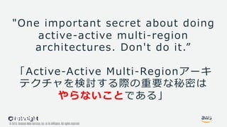 © 2019, Amazon Web Services, Inc. or its Affiliates. All rights reserved.
© 2017, Amazon Web Services, Inc. or its Affiliates. All rights reserved.
"One important secret about doing
active-active multi-region
architectures. Don't do it.”
「Active-Active Multi-Regionアーキ
テクチャを検討する際の重要な秘密は
やらないことである」
 