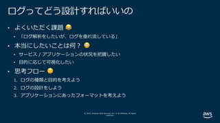 © 2019, Amazon Web Services, Inc. or its affiliates. All rights
reserved.
ログってどう設計すればいいの
• よくいただく課題 😂
• 「ログ解析をしたいが、ログを垂れ流している」
• 本当にしたいことは何︖ 😳
• サービス / アプリケーションの状況を把握したい
• ⽬的に応じて可視化したい
• 思考フロー 😌
1. ログの種類と⽬的を考えよう
2. ログの設計をしよう
3. アプリケーションにあったフォーマットを考えよう
 