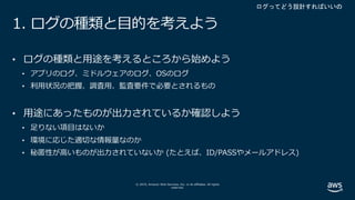 © 2019, Amazon Web Services, Inc. or its affiliates. All rights
reserved.
1. ログの種類と⽬的を考えよう
• ログの種類と⽤途を考えるところから始めよう
• アプリのログ、ミドルウェアのログ、OSのログ
• 利⽤状況の把握、調査⽤、監査要件で必要とされるもの
• ⽤途にあったものが出⼒されているか確認しよう
• ⾜りない項⽬はないか
• 環境に応じた適切な情報量なのか
• 秘匿性が⾼いものが出⼒されていないか (たとえば、ID/PASSやメールアドレス)
 
