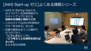 © 2019, Amazon Web Services, Inc. or its affiliates. All rights
reserved.
[AWS Start-up ゼミ]よくある課題シリーズ
• AWS の Startup Team は、
⽇々うけている技術相談から
スタートアップにおける
技術的な課題と傾向を把握
• このスライドは2019年秋時点
での「あるある」まとめ
• 詳細な解説を全てこの資料で
⾏うのでなく、
「こうしたい」に対し
「どう考えてどの資料を⾒れば
よいか」
を⽰す逆引き辞典
 