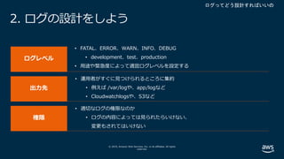 © 2019, Amazon Web Services, Inc. or its affiliates. All rights
reserved.
2. ログの設計をしよう
• FATAL、ERROR、WARN、INFO、DEBUG
• development、test、production
• ⽤途や緊急度によって適宜ログレベルを設定する
• 運⽤者がすぐに⾒つけられるところに集約
• 例えば /var/logや、app/logなど
• Cloudwatchlogsや、S3など
• 適切なログの権限なのか
• ログの内容によっては⾒られたらいけない、
変更もされてはいけない
 