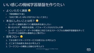 © 2019, Amazon Web Services, Inc. or its affiliates. All rights
reserved.
いい感じの機械学習基盤を作りたい
• よくいただく課題 😂
• 「環境構築が⼤変」
• 「会社で買った GPU が⾜りなくなってきた」
• 本当にしたいことは何︖ 😳
• ユーザーに価値を届けつつ運⽤負荷を減らしたい
• 属⼈化させず、再現性を担保。パフォーマンスももちろん⼤事
• ユーザ・エンジニア・データの増加に対応できるスケーラブルな機械学習基盤を作って
プロダクトの継続的な価値向上に繋げたい
• 思考フロー 😌
1. できる限りマネージドサービスを使えないか考えよう
2. どこまで⾃由度を求めるか考えよう
3. ワークフローの構築と⾃動化を考えよう
 