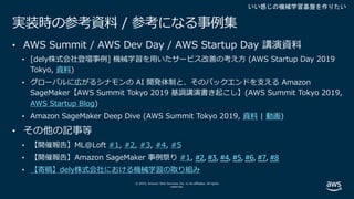 © 2019, Amazon Web Services, Inc. or its affiliates. All rights
reserved.
実装時の参考資料 / 参考になる事例集
• AWS Summit / AWS Dev Day / AWS Startup Day 講演資料
• [dely株式会社登壇事例] 機械学習を⽤いたサービス改善の考え⽅ (AWS Startup Day 2019
Tokyo, 資料)
• グローバルに広がるシナモンの AI 開発体制と、そのバックエンドを⽀える Amazon
SageMaker【AWS Summit Tokyo 2019 基調講演書き起こし】(AWS Summit Tokyo 2019,
AWS Startup Blog)
• Amazon SageMaker Deep Dive (AWS Summit Tokyo 2019, 資料 | 動画)
• その他の記事等
• 【開催報告】ML@Loft #1, #2, #3, #4, #5
• 【開催報告】Amazon SageMaker 事例祭り #1, #2, #3, #4, #5, #6, #7, #8
• 【寄稿】dely株式会社における機械学習の取り組み
いい感じの機械学習基盤を作りたい
 