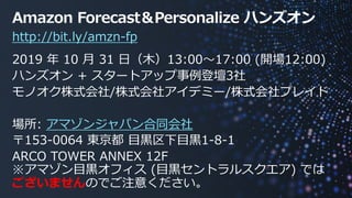 © 2019, Amazon Web Services, Inc. or its affiliates. All rights
reserved.
http://bit.ly/amzn-fp
Amazon Forecast＆Personalize ハンズオン
2019 年 10 ⽉ 31 ⽇（⽊）13:00〜17:00 (開場12:00)
ハンズオン + スタートアップ事例登壇3社
モノオク株式会社/株式会社アイデミー/株式会社プレイド
場所: アマゾンジャパン合同会社
〒153-0064 東京都 ⽬⿊区下⽬⿊1-8-1
ARCO TOWER ANNEX 12F
※アマゾン⽬⿊オフィス (⽬⿊セントラルスクエア) では
ございませんのでご注意ください。
 