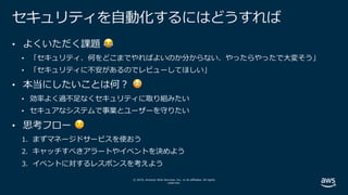 © 2019, Amazon Web Services, Inc. or its affiliates. All rights
reserved.
セキュリティを⾃動化するにはどうすれば
• よくいただく課題 😂
• 「セキュリティ、何をどこまでやればよいのか分からない、やったらやったで⼤変そう」
• 「セキュリティに不安があるのでレビューしてほしい」
• 本当にしたいことは何︖ 😳
• 効率よく過不⾜なくセキュリティに取り組みたい
• セキュアなシステムで事業とユーザーを守りたい
• 思考フロー 😌
1. まずマネージドサービスを使おう
2. キャッチすべきアラートやイベントを決めよう
3. イベントに対するレスポンスを考えよう
 