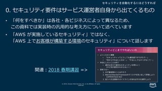 © 2019, Amazon Web Services, Inc. or its affiliates. All rights
reserved.
0. セキュリティ要件はサービス運営者⾃⾝から出てくるもの
• 「何をすべきか」は各社・各ビジネスによって異なるため、
この資料では実装時の汎⽤的な考え⽅について述べています
• 「AWS が実施しているセキュリティ」ではなく、
「AWS 上でお客様が構築する環境のセキュリティ」について話します
セキュリティを自動化するにはどうすれば
2018 春期講習
 