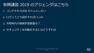© 2019, Amazon Web Services, Inc. or its affiliates. All rights
reserved.
秋期講習 2019 のアジェンダはこちら
1. コンテナの CI/CD ちゃんとしたい
2. ログってどう設計すればいいの
3. 令和時代の機械学習基盤は︖
4. セキュリティを⾃動化するにはどうすれば
 