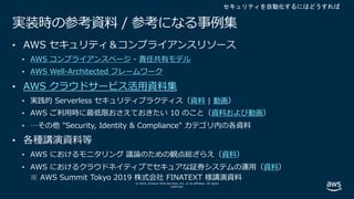 © 2019, Amazon Web Services, Inc. or its affiliates. All rights
reserved.
実装時の参考資料 / 参考になる事例集
• AWS セキュリティ＆コンプライアンスリソース
• AWS コンプライアンスページ - 責任共有モデル
• AWS Well-Architected フレームワーク
• AWS クラウドサービス活⽤資料集
• 実践的 Serverless セキュリティプラクティス（資料 | 動画）
• AWS ご利⽤時に最低限おさえておきたい 10 のこと（資料および動画）
• …その他 "Security, Identity & Compliance" カテゴリ内の各資料
• 各種講演資料等
• AWS におけるモニタリング 議論のための観点総ざらえ（資料）
• AWS におけるクラウドネイティブでセキュアな証券システムの運⽤（資料）
※ AWS Summit Tokyo 2019 株式会社 FINATEXT 様講演資料
セキュリティを自動化するにはどうすれば
 