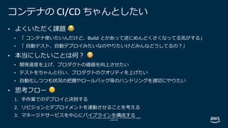 © 2019, Amazon Web Services, Inc. or its affiliates. All rights
reserved.
コンテナの CI/CD ちゃんとしたい
• よくいただく課題 😂
• 「 コンテナ使いたいんだけど、Build とかあって逆にめんどくさくなってる気がする」
• 「 ⾃動テスト、⾃動デプロイみたいなのやりたいけどみんなどうしてるの︖」
• 本当にしたいことは何︖ 😳
• 開発速度を上げ、プロダクトの価値を向上させたい
• テストをちゃんと⾏い、プロダクトのクオリティを上げたい
• ⾃動化しつつも状況の把握やロールバック等のハンドリングを適切にやりたい
• 思考フロー 😌
1. ⼿作業でのデプロイと決別する
2. リビジョンとデプロイメントを連動させることを考える
3. マネージドサービスを中⼼にパイプラインを構成する
 