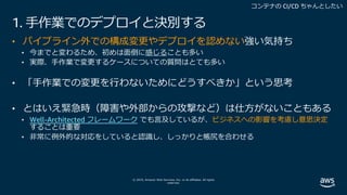 © 2019, Amazon Web Services, Inc. or its affiliates. All rights
reserved.
1. ⼿作業でのデプロイと決別する
• パイプライン外での構成変更やデプロイを認めない強い気持ち
• 今までと変わるため、初めは⾯倒に感じることも多い
• 実際、⼿作業で変更するケースについての質問はとても多い
• 「⼿作業での変更を⾏わないためにどうすべきか」という思考
• とはいえ緊急時（障害や外部からの攻撃など）は仕⽅がないこともある
• Well-Architected フレームワーク でも⾔及しているが、ビジネスへの影響を考慮し意思決定
することは重要
• ⾮常に例外的な対応をしていると認識し、しっかりと帳尻を合わせる
 