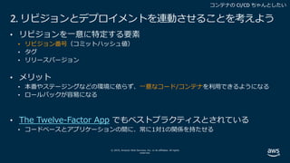 © 2019, Amazon Web Services, Inc. or its affiliates. All rights
reserved.
2. リビジョンとデプロイメントを連動させることを考えよう
• リビジョンを⼀意に特定する要素
• リビジョン番号（コミットハッシュ値）
• タグ
• リリースバージョン
• メリット
• 本番やステージングなどの環境に依らず、⼀意なコード/コンテナを利⽤できるようになる
• ロールバックが容易になる
• The Twelve-Factor App でもベストプラクティスとされている
• コードベースとアプリケーションの間に、常に1対1の関係を持たせる
 