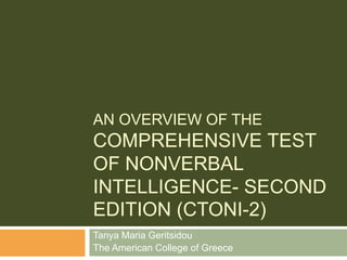 AN OVERVIEW OF THE
COMPREHENSIVE TEST
OF NONVERBAL
INTELLIGENCE- SECOND
EDITION (CTONI-2)
Tanya Maria Geritsidou
The American College of Greece
 