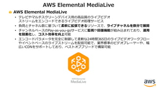 AWS Elemental MediaLive
• テレビやマルチスクリーンデバイス⽤の⾼品質のライブビデオ
ストリームをエンコードできるライブビデオ処理サービス
• 負荷とチャネル数に基づいて柔軟に拡張できるリソースで、ライブチャネルを数分で展開
• チャンネルベースのPay-as-you-goサービスに監視や回復機能が組み込まれており、運⽤
を簡素化し、コスト効率を向上可能
• エンコードパラメータを完全に制御して柔軟な24時間365⽇のライブビデオワークフロー
やイベントベースのライブストリームを配信可能で、業界標準のビデオプレーヤーや、幅
広いCDNをサポートしており、ベストオブブリードで構築可能
AWS Elemental MediaLive
 