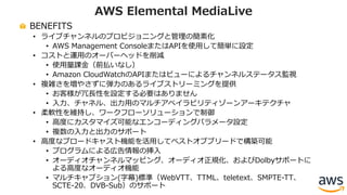 BENEFITS
• ライブチャンネルのプロビジョニングと管理の簡素化
• AWS Management ConsoleまたはAPIを使⽤して簡単に設定
• コストと運⽤のオーバーヘッドを削減
• 使⽤量課⾦（前払いなし）
• Amazon CloudWatchのAPIまたはビューによるチャンネルステータス監視
• 複雑さを増やさずに弾⼒のあるライブストリーミングを提供
• お客様が冗⻑性を設定する必要はありません
• ⼊⼒、チャネル、出⼒⽤のマルチアベイラビリティゾーンアーキテクチャ
• 柔軟性を維持し、ワークフローソリューションで制御
• ⾼度にカスタマイズ可能なエンコーディングパラメータ設定
• 複数の⼊⼒と出⼒のサポート
• ⾼度なブロードキャスト機能を活⽤してベストオブブリードで構築可能
• プログラムによる広告情報の挿⼊
• オーディオチャンネルマッピング、オーディオ正規化、およびDolbyサポートに
よる⾼度なオーディオ機能
• マルチキャプション(字幕)標準（WebVTT、TTML、teletext、SMPTE-TT、
SCTE-20、DVB-Sub）のサポート
AWS Elemental MediaLive
 